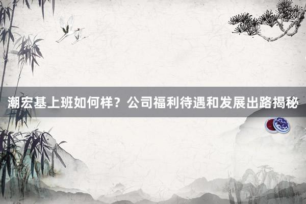 潮宏基上班如何样？公司福利待遇和发展出路揭秘