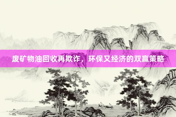 废矿物油回收再欺诈，环保又经济的双赢策略